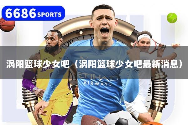 涡阳篮球少女吧（涡阳篮球少女吧最新消息）