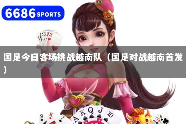 国足今日客场挑战越南队（国足对战越南首发）