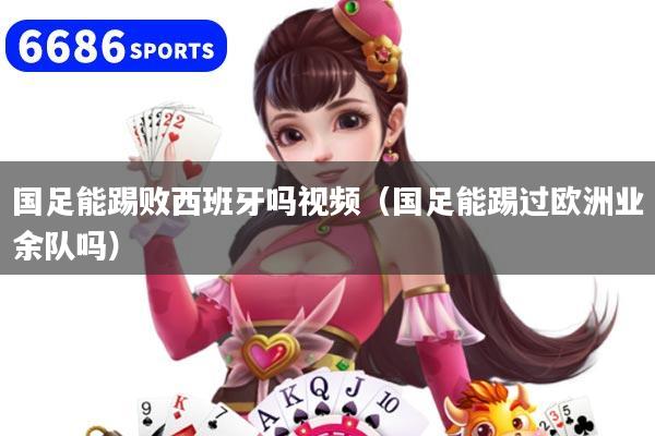 国足能踢败西班牙吗视频(国足能踢过欧洲业余队吗)