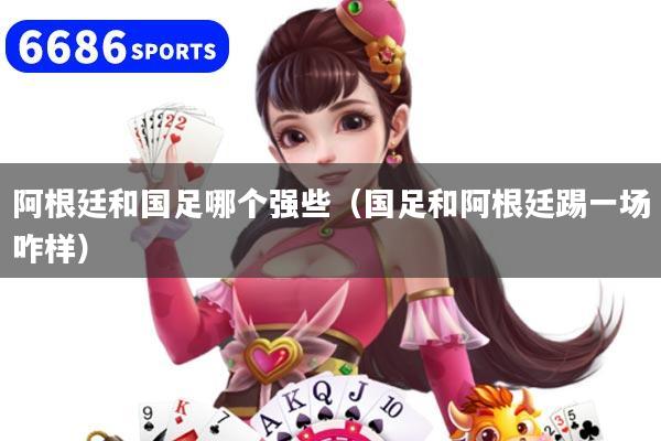 阿根廷和国足哪个强些（国足和阿根廷踢一场咋样）