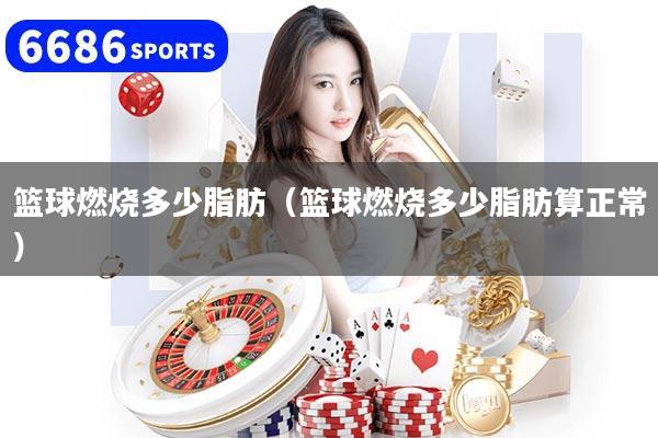 篮球燃烧多少脂肪（篮球燃烧多少脂肪算正常）