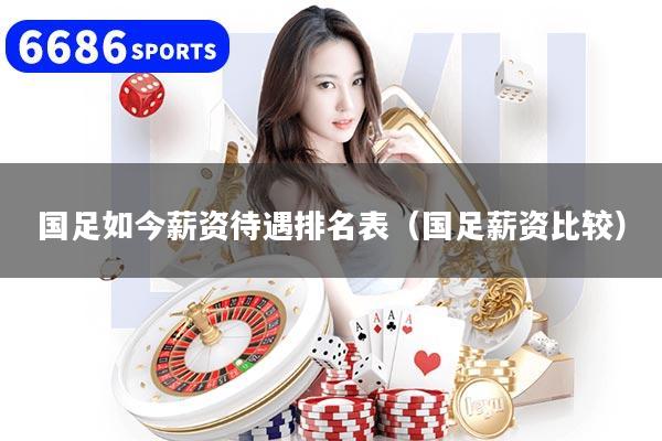 国足如今薪资待遇排名表（国足薪资比较）